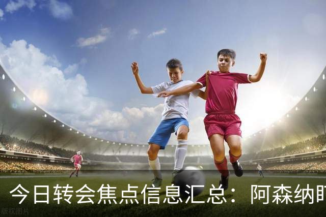 今日转会焦点信息汇总：阿森纳盯上万-比萨卡，准备顶替本·怀特