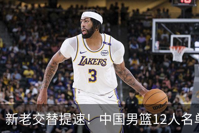 新老交替提速！中国男篮12人名单出炉，王俊杰杨瀚森领衔 徐昕首秀